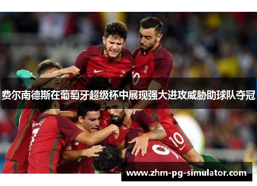 费尔南德斯在葡萄牙超级杯中展现强大进攻威胁助球队夺冠