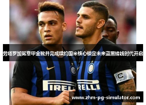 劳塔罗加冕意甲金靴并完成续约国米核心锁定未来蓝黑锋线时代开启