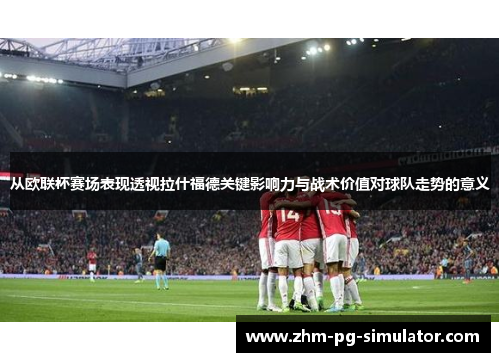从欧联杯赛场表现透视拉什福德关键影响力与战术价值对球队走势的意义 从欧联杯赛场表现透视拉什福德关键影响力与战术价值对球队走势的意义
